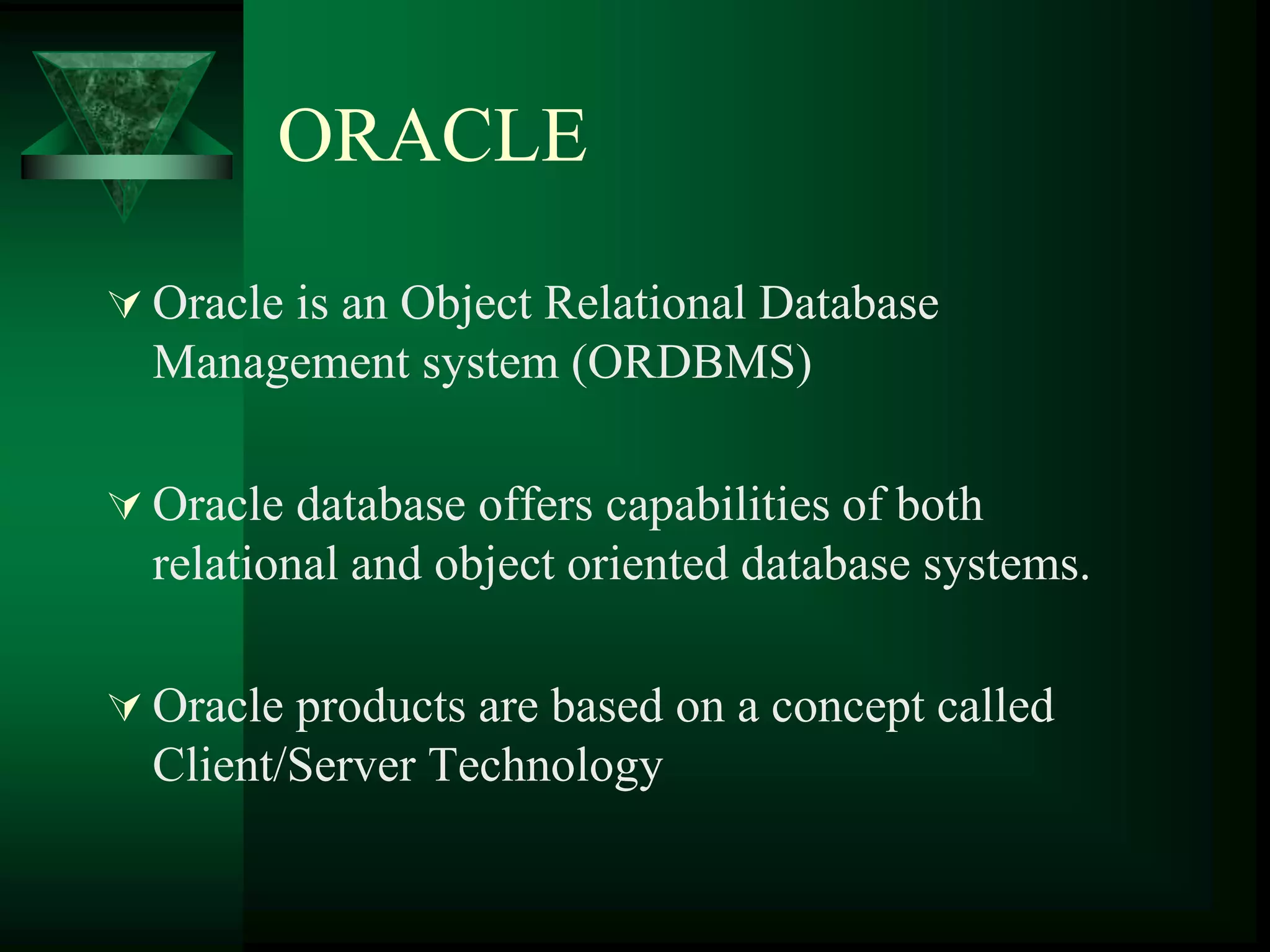 ORACLE
 Oracle is an Object Relational Database
Management system (ORDBMS)
 Oracle database offers capabilities of both
relational and object oriented database systems.
 Oracle products are based on a concept called
Client/Server Technology
 