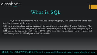 What is SQL
SQL is an abbreviation for structured query language, and pronounced either see-
kwell or as separate letters.
SQL is a standardized query language for requesting information from a database. The
original version called SEQUEL (structured English query language) was designed by an
IBM research center in 1974 and 1975. SQL was first introduced as a commercial
database system in 1979 by Oracle Corporation.
Mobile No. +91-7767904499 | E-mail :- support@classboat.com | www.classboat.com
 