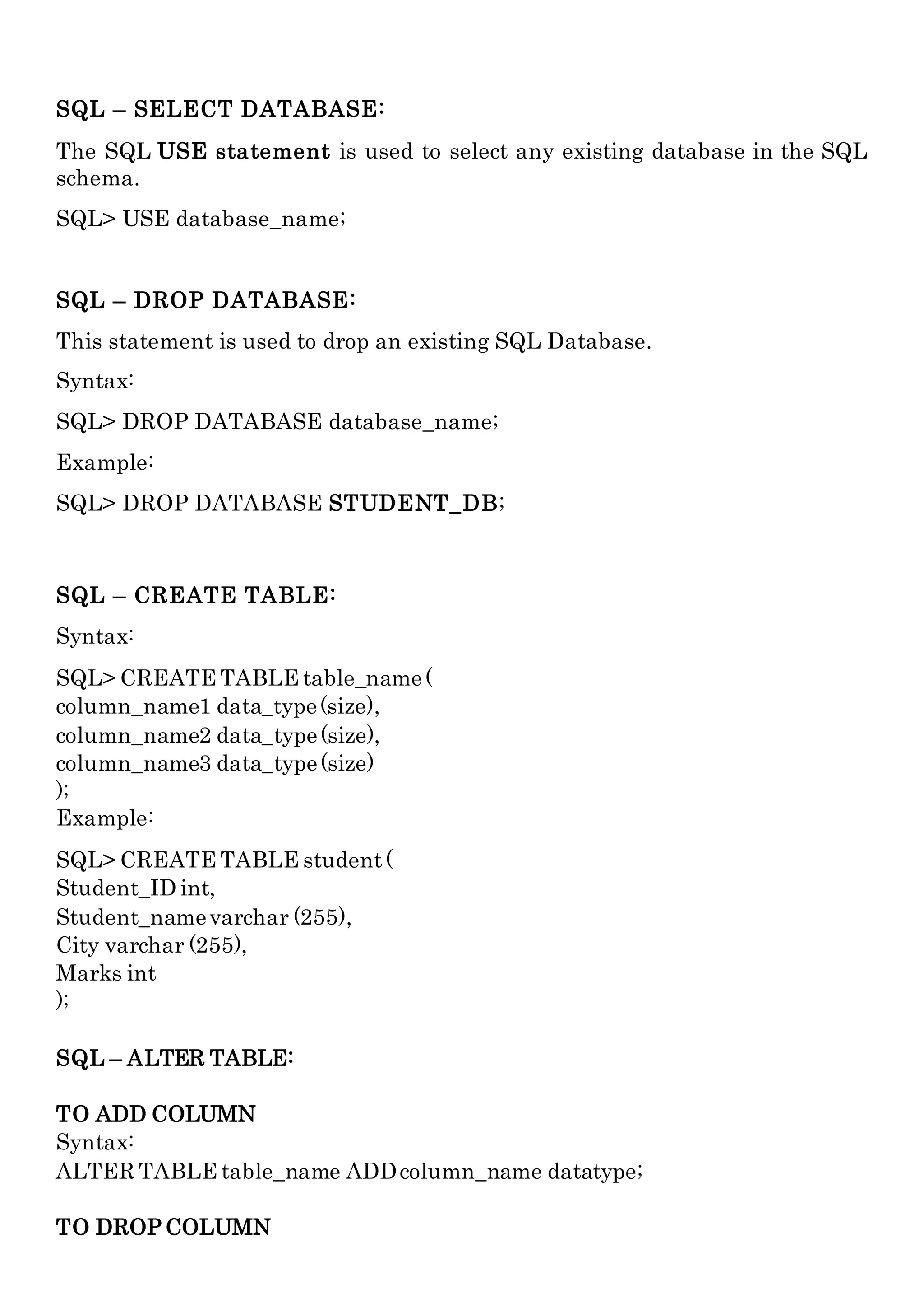 SQL – SELECT DATABASE:
The SQL USE statement is used to select any existing database in the SQL
schema.
SQL> USE database_name;
SQL – DROP DATABASE:
This statement is used to drop an existing SQL Database.
Syntax:
SQL> DROP DATABASE database_name;
Example:
SQL> DROP DATABASE STUDENT_DB;
SQL – CREATE TABLE:
Syntax:
SQL> CREATE TABLE table_name(
column_name1 data_type(size),
column_name2 data_type(size),
column_name3 data_type(size)
);
Example:
SQL> CREATE TABLE student(
Student_ID int,
Student_namevarchar (255),
City varchar (255),
Marks int
);
SQL – ALTER TABLE:
TO ADD COLUMN
Syntax:
ALTER TABLE table_name ADDcolumn_name datatype;
TO DROP COLUMN
 