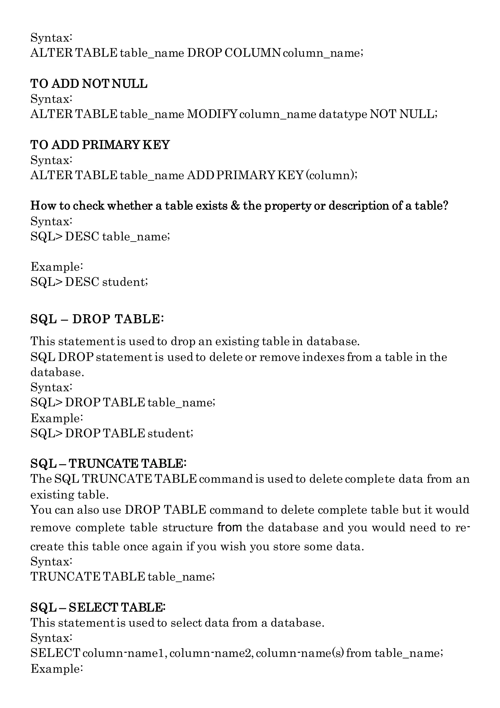 Syntax:
ALTER TABLE table_name DROP COLUMNcolumn_name;
TO ADD NOT NULL
Syntax:
ALTER TABLE table_name MODIFYcolumn_name datatype NOT NULL;
TO ADD PRIMARY KEY
Syntax:
ALTER TABLE table_name ADDPRIMARYKEY(column);
How to check whether a table exists & the property or description of a table?
Syntax:
SQL> DESC table_name;
Example:
SQL> DESC student;
SQL – DROP TABLE:
This statementis used to drop an existing table in database.
SQL DROP statement is used to delete or remove indexes from a table in the
database.
Syntax:
SQL> DROP TABLE table_name;
Example:
SQL> DROP TABLE student;
SQL – TRUNCATE TABLE:
The SQL TRUNCATE TABLE command is used to delete complete data from an
existing table.
You can also use DROP TABLE command to delete complete table but it would
remove complete table structure from the database and you would need to re-
create this table once again if you wish you store some data.
Syntax:
TRUNCATE TABLE table_name;
SQL – SELECT TABLE:
This statementis used to select data from a database.
Syntax:
SELECT column-name1,column-name2,column-name(s)from table_name;
Example:
 