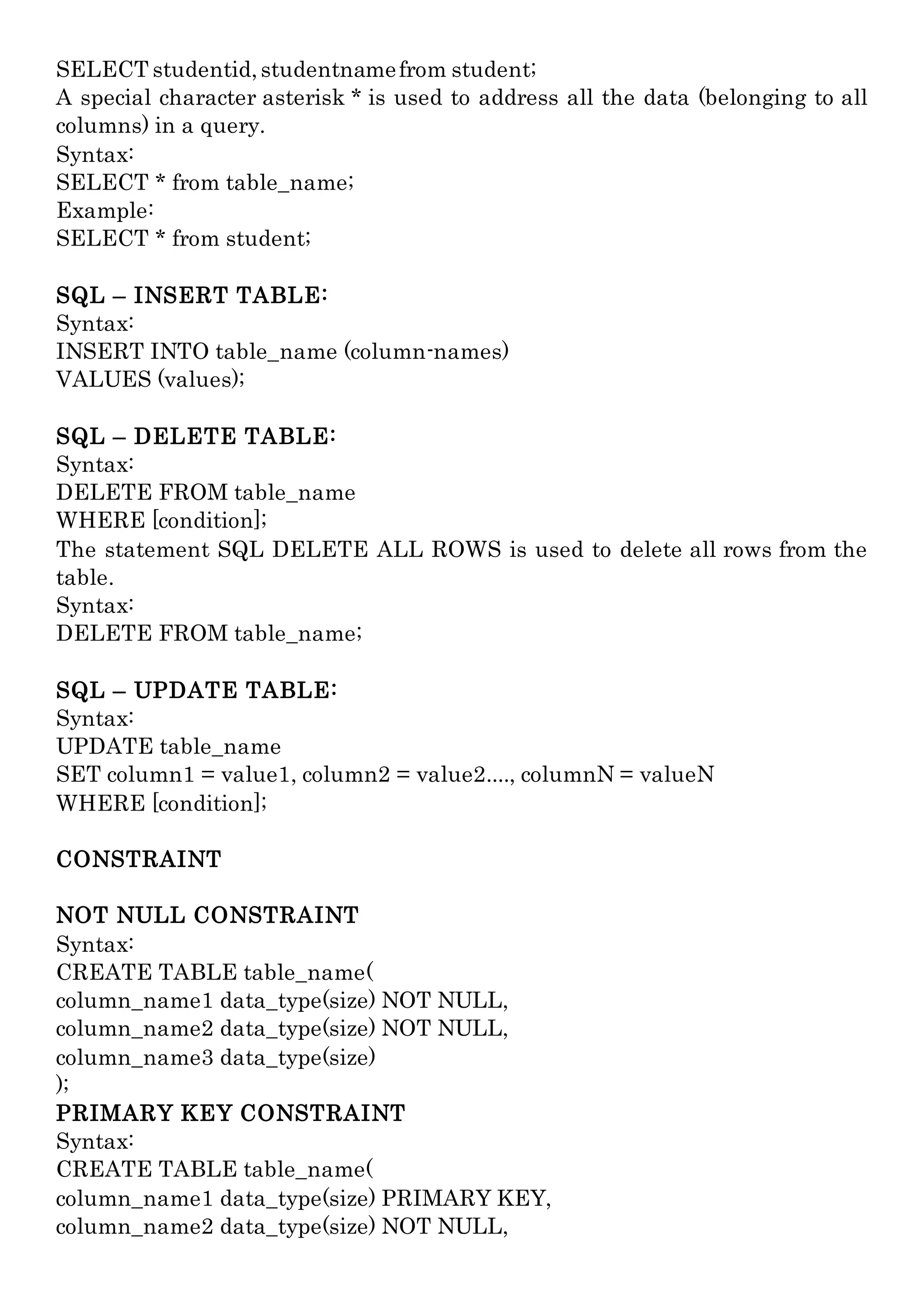 SELECT studentid,studentnamefrom student;
A special character asterisk * is used to address all the data (belonging to all
columns) in a query.
Syntax:
SELECT * from table_name;
Example:
SELECT * from student;
SQL – INSERT TABLE:
Syntax:
INSERT INTO table_name (column-names)
VALUES (values);
SQL – DELETE TABLE:
Syntax:
DELETE FROM table_name
WHERE [condition];
The statement SQL DELETE ALL ROWS is used to delete all rows from the
table.
Syntax:
DELETE FROM table_name;
SQL – UPDATE TABLE:
Syntax:
UPDATE table_name
SET column1 = value1, column2 = value2...., columnN = valueN
WHERE [condition];
CONSTRAINT
NOT NULL CONSTRAINT
Syntax:
CREATE TABLE table_name(
column_name1 data_type(size) NOT NULL,
column_name2 data_type(size) NOT NULL,
column_name3 data_type(size)
);
PRIMARY KEY CONSTRAINT
Syntax:
CREATE TABLE table_name(
column_name1 data_type(size) PRIMARY KEY,
column_name2 data_type(size) NOT NULL,
 