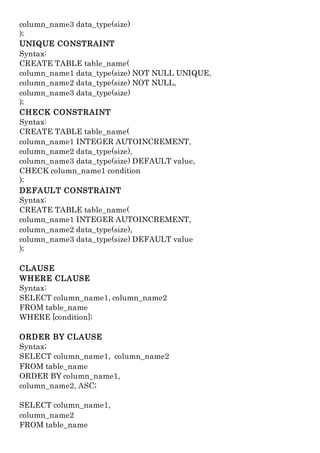 column_name3 data_type(size)
);
UNIQUE CONSTRAINT
Syntax:
CREATE TABLE table_name(
column_name1 data_type(size) NOT NULL UNIQUE,
column_name2 data_type(size) NOT NULL,
column_name3 data_type(size)
);
CHECK CONSTRAINT
Syntax:
CREATE TABLE table_name(
column_name1 INTEGER AUTOINCREMENT,
column_name2 data_type(size),
column_name3 data_type(size) DEFAULT value,
CHECK column_name1 condition
);
DEFAULT CONSTRAINT
Syntax:
CREATE TABLE table_name(
column_name1 INTEGER AUTOINCREMENT,
column_name2 data_type(size),
column_name3 data_type(size) DEFAULT value
);
CLAUSE
WHERE CLAUSE
Syntax:
SELECT column_name1, column_name2
FROM table_name
WHERE [condition];
ORDER BY CLAUSE
Syntax;
SELECT column_name1, column_name2
FROM table_name
ORDER BY column_name1,
column_name2, ASC;
SELECT column_name1,
column_name2
FROM table_name
 
