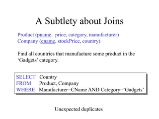 A Subtlety about Joins
Product (pname, price, category, manufacturer)
Company (cname, stockPrice, country)
Find all countries that manufacture some product in the
‘Gadgets’ category.
SELECT Country
FROM Product, Company
WHERE Manufacturer=CName AND Category=‘Gadgets’
Unexpected duplicates
 