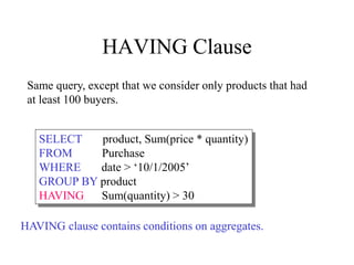 HAVING Clause
SELECT product, Sum(price * quantity)
FROM Purchase
WHERE date > ‘10/1/2005’
GROUP BY product
HAVING Sum(quantity) > 30
Same query, except that we consider only products that had
at least 100 buyers.
HAVING clause contains conditions on aggregates.
 