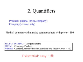 2. Quantifiers
Product ( pname, price, company)
Company( cname, city)
Find all companies that make some products with price < 100
SELECT DISTINCT Company.cname
FROM Company, Product
WHERE Company.cname = Product.company and Product.price < 100
Existential: easy ! 
 