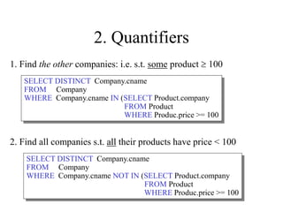 2. Quantifiers
2. Find all companies s.t. all their products have price < 100
1. Find the other companies: i.e. s.t. some product  100
SELECT DISTINCT Company.cname
FROM Company
WHERE Company.cname IN (SELECT Product.company
FROM Product
WHERE Produc.price >= 100
SELECT DISTINCT Company.cname
FROM Company
WHERE Company.cname NOT IN (SELECT Product.company
FROM Product
WHERE Produc.price >= 100
 