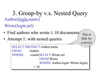 3. Group-by v.s. Nested Query
• Find authors who wrote  10 documents:
• Attempt 1: with nested queries
SELECT DISTINCT Author.name
FROM Author
WHERE count(SELECT Wrote.url
FROM Wrote
WHERE Author.login=Wrote.login)
> 10
This is
SQL by
a novice
Author(login,name)
Wrote(login,url)
 