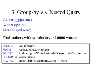 3. Group-by v.s. Nested Query
Find authors with vocabulary  10000 words:
SELECT Author.name
FROM Author, Wrote, Mentions
WHERE Author.login=Wrote.login AND Wrote.url=Mentions.url
GROUP BY Author.name
HAVING count(distinct Mentions.word) > 10000
Author(login,name)
Wrote(login,url)
Mentions(url,word)
 
