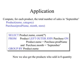 Application
Compute, for each product, the total number of sales in ‘September’
Product(name, category)
Purchase(prodName, month, store)
SELECT Product.name, count(*)
FROM Product LEFT OUTER JOIN Purchase ON
Product.name = Purchase.prodName
and Purchase.month = ‘September’
GROUP BY Product.name
Now we also get the products who sold in 0 quantity
 