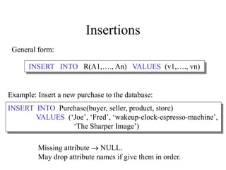 Insertions
General form:
Missing attribute  NULL.
May drop attribute names if give them in order.
INSERT INTO R(A1,…., An) VALUES (v1,…., vn)
INSERT INTO Purchase(buyer, seller, product, store)
VALUES (‘Joe’, ‘Fred’, ‘wakeup-clock-espresso-machine’,
‘The Sharper Image’)
Example: Insert a new purchase to the database:
 