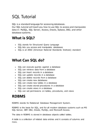 SQL Tutorial
SQL is a standard language for accessing databases.
Our SQL tutorial will teach you how to use SQL to access and manipulate
data in: MySQL, SQL Server, Access, Oracle, Sybase, DB2, and other
database systems.
What is SQL?
 SQL stands for Structured Query Language
 SQL lets you access and manipulate databases
 SQL is an ANSI (American National Standards Institute) standard
What Can SQL do?
 SQL can execute queries against a database
 SQL can retrieve data from a database
 SQL can insert records in a database
 SQL can update records in a database
 SQL can delete records from a database
 SQL can create new databases
 SQL can create new tables in a database
 SQL can create stored procedures in a database
 SQL can create views in a database
 SQL can set permissions on tables, procedures, and views
RDBMS
RDBMS stands for Relational Database Management System.
RDBMS is the basis for SQL, and for all modern database systems such as MS
SQL Server, IBM DB2, Oracle, MySQL, and Microsoft Access.
The data in RDBMS is stored in database objects called tables.
A table is a collection of related data entries and it consists of columns and
rows.
 