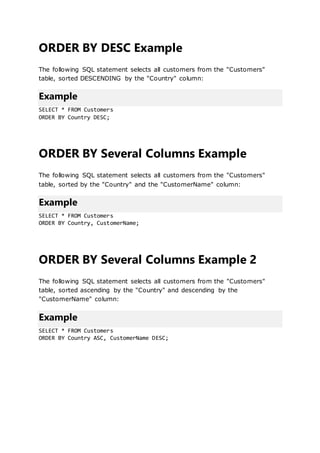 ORDER BY DESC Example
The following SQL statement selects all customers from the "Customers"
table, sorted DESCENDING by the "Country" column:
Example
SELECT * FROM Customers
ORDER BY Country DESC;
ORDER BY Several Columns Example
The following SQL statement selects all customers from the "Customers"
table, sorted by the "Country" and the "CustomerName" column:
Example
SELECT * FROM Customers
ORDER BY Country, CustomerName;
ORDER BY Several Columns Example 2
The following SQL statement selects all customers from the "Customers"
table, sorted ascending by the "Country" and descending by the
"CustomerName" column:
Example
SELECT * FROM Customers
ORDER BY Country ASC, CustomerName DESC;
 