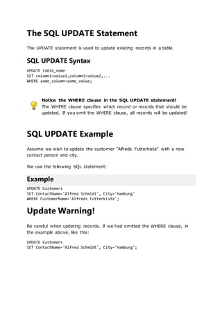 The SQL UPDATE Statement
The UPDATE statement is used to update existing records in a table.
SQL UPDATE Syntax
UPDATE table_name
SET column1=value1,column2=value2,...
WHERE some_column=some_value;
Notice the WHERE clause in the SQL UPDATE statement!
The WHERE clause specifies which record or records that should be
updated. If you omit the WHERE clause, all records will be updated!
SQL UPDATE Example
Assume we wish to update the customer "Alfreds Futterkiste" with a new
contact person and city.
We use the following SQL statement:
Example
UPDATE Customers
SET ContactName='Alfred Schmidt', City='Hamburg'
WHERE CustomerName='Alfreds Futterkiste';
Update Warning!
Be careful when updating records. If we had omitted the WHERE clause, in
the example above, like this:
UPDATE Customers
SET ContactName='Alfred Schmidt', City='Hamburg';
 