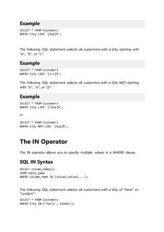 Example
SELECT * FROM Customers
WHERE City LIKE '[bsp]%';
The following SQL statement selects all customers with a City starting with
"a", "b", or "c":
Example
SELECT * FROM Customers
WHERE City LIKE '[a-c]%';
The following SQL statement selects all customers with a City NOT starting
with "b", "s", or "p":
Example
SELECT * FROM Customers
WHERE City LIKE '[!bsp]%';
or
SELECT * FROM Customers
WHERE City NOT LIKE '[bsp]%';
The IN Operator
The IN operator allows you to specify multiple values in a WHERE clause.
SQL IN Syntax
SELECT column_name(s)
FROM table_name
WHERE column_name IN (value1,value2,...);
The following SQL statement selects all customers with a City of "Paris" or
"London":
SELECT * FROM Customers
WHERE City IN ('Paris','London');
 