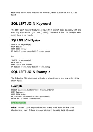table that do not have matches in "Orders", these customers will NOT be
listed.
SQL LEFT JOIN Keyword
The LEFT JOIN keyword returns all rows from the left table (table1), with the
matching rows in the right table (table2). The result is NULL in the right side
when there is no match.
SQL LEFT JOIN Syntax
SELECT column_name(s)
FROM table1
LEFT JOIN table2
ON table1.column_name=table2.column_name;
or:
SELECT column_name(s)
FROM table1
LEFT OUTER JOIN table2
ON table1.column_name=table2.column_name;
SQL LEFT JOIN Example
The following SQL statement will return all customers, and any orders they
might have:
Example
SELECT Customers.CustomerName, Orders.OrderID
FROM Customers
LEFT JOIN Orders
ON Customers.CustomerID=Orders.CustomerID
ORDER BY Customers.CustomerName;
Try it Yourself »
Note: The LEFT JOIN keyword returns all the rows from the left table
(Customers), even if there are no matches in the right table (Orders).
 