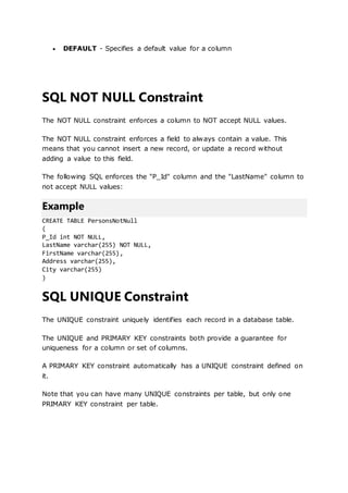  DEFAULT - Specifies a default value for a column
SQL NOT NULL Constraint
The NOT NULL constraint enforces a column to NOT accept NULL values.
The NOT NULL constraint enforces a field to always contain a value. This
means that you cannot insert a new record, or update a record without
adding a value to this field.
The following SQL enforces the "P_Id" column and the "LastName" column to
not accept NULL values:
Example
CREATE TABLE PersonsNotNull
(
P_Id int NOT NULL,
LastName varchar(255) NOT NULL,
FirstName varchar(255),
Address varchar(255),
City varchar(255)
)
SQL UNIQUE Constraint
The UNIQUE constraint uniquely identifies each record in a database table.
The UNIQUE and PRIMARY KEY constraints both provide a guarantee for
uniqueness for a column or set of columns.
A PRIMARY KEY constraint automatically has a UNIQUE constraint defined on
it.
Note that you can have many UNIQUE constraints per table, but only one
PRIMARY KEY constraint per table.
 