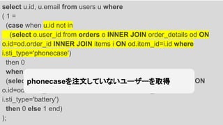 select u.id, u.email from users u where
( 1 =
(case when u.id not in
(select o.user_id from orders o INNER JOIN order_details od ON
o.id=od.order_id INNER JOIN items i ON od.item_id=i.id where
i.sti_type='phonecase')
then 0
when u.id in
(select o.user_id from orders o INNER JOIN order_details od ON
o.id=od.order_id INNER JOIN items i ON od.item_id=i.id where
i.sti_type='battery')
then 0 else 1 end)
);
phonecaseを注文していないユーザーを取得
 