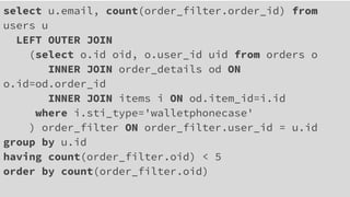 select u.email, count(order_filter.order_id) from
users u
LEFT OUTER JOIN
(select o.id oid, o.user_id uid from orders o
INNER JOIN order_details od ON
o.id=od.order_id
INNER JOIN items i ON od.item_id=i.id
where i.sti_type='walletphonecase'
) order_filter ON order_filter.user_id = u.id
group by u.id
having count(order_filter.oid) < 5
order by count(order_filter.oid)
 