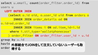 select u.email, count(order_filter.order_id) from
users u
LEFT OUTER JOIN
(select o.id oid, o.user_id uid from orders o
INNER JOIN order_details od ON
o.id=od.order_id
INNER JOIN items i ON od.item_id=i.id
where i.sti_type='walletphonecase'
) order_filter ON order_filter.user_id = u.id
group by u.id
having count(order_filter.oid) < 5
order by count(order_filter.oid)
外部結合でJOINをして注文していないユーザーも取
得する
 