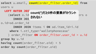 select u.email, count(order_filter.order_id) from
users u
LEFT OUTER JOIN
(select o.id oid, o.user_id uid from orders o
INNER JOIN order_details od ON
o.id=od.order_id
INNER JOIN items i ON od.item_id=i.id
where i.sti_type='walletphonecase'
) order_filter ON order_filter.user_id = u.id
group by u.id
having count(order_filter.oid) < 5
order by count(order_filter.oid)
count(*)だと0件の要素がカウント
されない
 