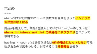 まとめ
where句で比較対象のカラムに関数や計算式を使うとインデック
スが効かなくなる
商品Aを購入して、商品Bを購入していないユーザーのリストは
where in（where not in）の条件分にサブクエリをつかって
取得できる
having < count(x)を使う場合は0件の場合にヒットしない可能
性があるので気をつける。対応するには外部結合を使う
 