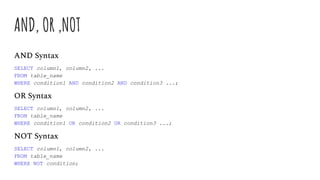 AND, OR ,NOT
AND Syntax
SELECT column1, column2, ...
FROM table_name
WHERE condition1 AND condition2 AND condition3 ...;
OR Syntax
SELECT column1, column2, ...
FROM table_name
WHERE condition1 OR condition2 OR condition3 ...;
NOT Syntax
SELECT column1, column2, ...
FROM table_name
WHERE NOT condition;
 