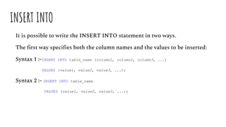 INSERT INTO
It is possible to write the INSERT INTO statement in two ways.
The first way specifies both the column names and the values to be inserted:
Syntax 1 :-INSERT INTO table_name (column1, column2, column3, ...)
VALUES (value1, value2, value3, ...);
Syntax 2 :- INSERT INTO table_name
VALUES (value1, value2, value3, ...);
 