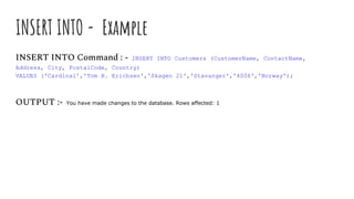 INSERT INTO - Example
INSERT INTO Command : - INSERT INTO Customers (CustomerName, ContactName,
Address, City, PostalCode, Country)
VALUES ('Cardinal','Tom B. Erichsen','Skagen 21','Stavanger','4006','Norway');
OUTPUT :- You have made changes to the database. Rows affected: 1
 
