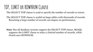 TOP, LIMIT or ROWNUM Clause
The SELECT TOP clause is used to specify the number of records to return.
The SELECT TOP clause is useful on large tables with thousands of records.
Returning a large number of records can impact on performance.
Note: Not all database systems support the SELECT TOP clause. MySQL
supports the LIMIT clause to select a limited number of records, while
Oracle uses ROWNUM.
 