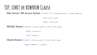 TOP, LIMIT or ROWNUM Clause
SQL Server / MS Access Syntax :- SELECT TOP number|percent column_name(s)
FROM table_name
WHERE condition;
MySQL Syntax : -SELECT column_name(s) FROM table_name
WHERE condition
LIMIT number;
Oracle Syntax :- SELECT column_name(s) FROM table_name
WHERE ROWNUM <= number;
 