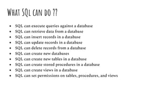 What SQl can do ??
● SQL can execute queries against a database
● SQL can retrieve data from a database
● SQL can insert records in a database
● SQL can update records in a database
● SQL can delete records from a database
● SQL can create new databases
● SQL can create new tables in a database
● SQL can create stored procedures in a database
● SQL can create views in a database
● SQL can set permissions on tables, procedures, and views
 
