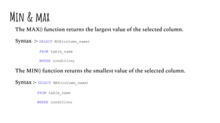 Min & max
The MAX() function returns the largest value of the selected column.
Syntax :- SELECT MIN(column_name)
FROM table_name
WHERE condition;
The MIN() function returns the smallest value of the selected column.
Syntax :- SELECT MAX(column_name)
FROM table_name
WHERE condition;
 