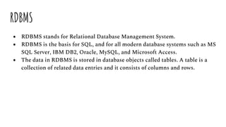 RDBMS
● RDBMS stands for Relational Database Management System.
● RDBMS is the basis for SQL, and for all modern database systems such as MS
SQL Server, IBM DB2, Oracle, MySQL, and Microsoft Access.
● The data in RDBMS is stored in database objects called tables. A table is a
collection of related data entries and it consists of columns and rows.
 