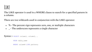 Like
The LIKE operator is used in a WHERE clause to search for a specified pattern in
a column.
There are two wildcards used in conjunction with the LIKE operator:
● % - The percent sign represents zero, one, or multiple characters
● _ - The underscore represents a single character
Syntax :- SELECT column1, column2, …
FROM table_name
WHERE columnN LIKE pattern;
 