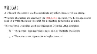 wildcard
A wildcard character is used to substitute any other character(s) in a string.
Wildcard characters are used with the SQL LIKE operator. The LIKE operator is
used in a WHERE clause to search for a specified pattern in a column.
There are two wildcards used in conjunction with the LIKE operator:
% - The percent sign represents zero, one, or multiple characters
_ - The underscore represents a single character
 