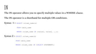 IN
The IN operator allows you to specify multiple values in a WHERE clause.
The IN operator is a shorthand for multiple OR conditions.
Syntax 1 :- SELECT column_name(s)
FROM table_name
WHERE column_name IN (value1, value2, ...);
Syntax 2 :- SELECT column_name(s)
FROM table_name
WHERE column_name IN (SELECT STATEMENT);
 