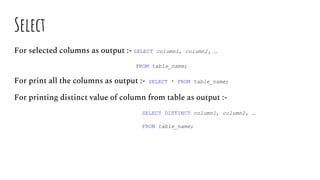 Select
For selected columns as output :- SELECT column1, column2, …
FROM table_name;
For print all the columns as output :- SELECT * FROM table_name;
For printing distinct value of column from table as output :-
SELECT DISTINCT column1, column2, …
FROM table_name;
 