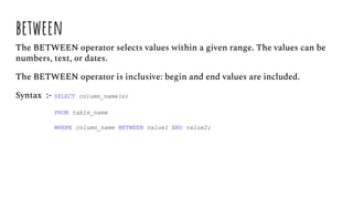 between
The BETWEEN operator selects values within a given range. The values can be
numbers, text, or dates.
The BETWEEN operator is inclusive: begin and end values are included.
Syntax :- SELECT column_name(s)
FROM table_name
WHERE column_name BETWEEN value1 AND value2;
 