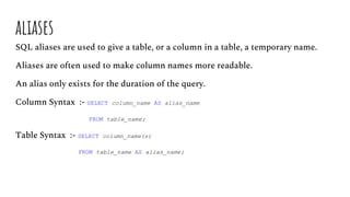 aliases
SQL aliases are used to give a table, or a column in a table, a temporary name.
Aliases are often used to make column names more readable.
An alias only exists for the duration of the query.
Column Syntax :- SELECT column_name AS alias_name
FROM table_name;
Table Syntax :- SELECT column_name(s)
FROM table_name AS alias_name;
 