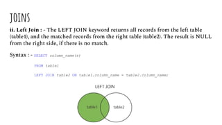 joins
ii. Left Join : - The LEFT JOIN keyword returns all records from the left table
(table1), and the matched records from the right table (table2). The result is NULL
from the right side, if there is no match.
Syntax : - SELECT column_name(s)
FROM table1
LEFT JOIN table2 ON table1.column_name = table2.column_name;
 