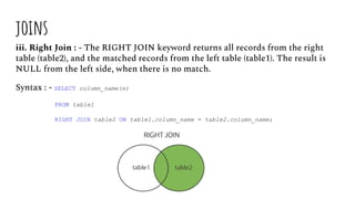 joins
iii. Right Join : - The RIGHT JOIN keyword returns all records from the right
table (table2), and the matched records from the left table (table1). The result is
NULL from the left side, when there is no match.
Syntax : - SELECT column_name(s)
FROM table1
RIGHT JOIN table2 ON table1.column_name = table2.column_name;
 