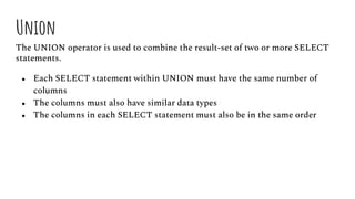Union
The UNION operator is used to combine the result-set of two or more SELECT
statements.
● Each SELECT statement within UNION must have the same number of
columns
● The columns must also have similar data types
● The columns in each SELECT statement must also be in the same order
 