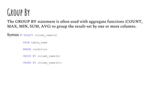 Group By
The GROUP BY statement is often used with aggregate functions (COUNT,
MAX, MIN, SUM, AVG) to group the result-set by one or more columns.
Syntax :- SELECT column_name(s)
FROM table_name
WHERE condition
GROUP BY column_name(s)
ORDER BY column_name(s);
 
