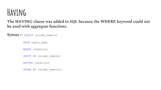 Having
The HAVING clause was added to SQL because the WHERE keyword could not
be used with aggregate functions.
Syntax :- SELECT column_name(s)
FROM table_name
WHERE condition
GROUP BY column_name(s)
HAVING condition
ORDER BY column_name(s);
 