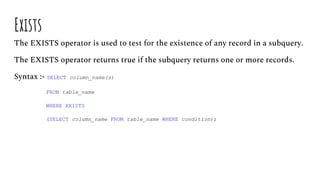 Exists
The EXISTS operator is used to test for the existence of any record in a subquery.
The EXISTS operator returns true if the subquery returns one or more records.
Syntax :- SELECT column_name(s)
FROM table_name
WHERE EXISTS
(SELECT column_name FROM table_name WHERE condition);
 