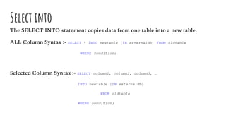 Select into
The SELECT INTO statement copies data from one table into a new table.
ALL Column Syntax :- SELECT * INTO newtable [IN externaldb] FROM oldtable
WHERE condition;
Selected Column Syntax :- SELECT column1, column2, column3, …
INTO newtable [IN externaldb]
FROM oldtable
WHERE condition;
 
