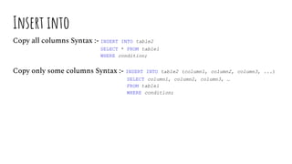 Insert into
Copy all columns Syntax :- INSERT INTO table2
SELECT * FROM table1
WHERE condition;
Copy only some columns Syntax :- INSERT INTO table2 (column1, column2, column3, ...)
SELECT column1, column2, column3, …
FROM table1
WHERE condition;
 