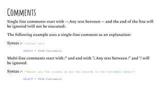 Comments
Single line comments start with --.Any text between -- and the end of the line will
be ignored (will not be executed).
The following example uses a single-line comment as an explanation:
Syntax :- --Select all:
SELECT * FROM Customers;
Multi-line comments start with /* and end with */.Any text between /* and */ will
be ignored.
Syntax :- /*Select all the columns of all the records in the Customers table:*/
SELECT * FROM Customers;
 