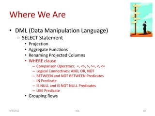 Where We Are
• DML (Data Manipulation Language)
– SELECT Statement
• Projection
• Aggregate Functions
• Renaming Projected Columns
• WHERE clause
– Comparison Operators: =, <>, >, >=, <, <=
– Logical Connectives: AND, OR, NOT
– BETWEEN and NOT BETWEEN Predicates
– IN Predicate
– IS NULL and IS NOT NULL Predicates
– LIKE Predicate
• Grouping Rows
4/3/2012 10SQL
 