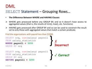 DML
SELECT Statement – Grouping Rows…
4/3/2012 17SQL
• The Difference Between WHERE and HAVING Clauses
 WHERE gets processed before any GROUP BY, and so it doesn't have access to
aggregated values (that is, the results of min(), max(), etc. functions).
 HAVING gets processed after GROUP BY and so can be used to constrain the result
set to only those with aggregated values that match a certain predicate.
Find the organizations with payroll less than $3200.
SELECT org, sum(salary) payroll
FROM salary_statistics
WHERE payroll < 3200
GROUP BY org
SELECT org, sum(salary) payroll
FROM salary_statistics
GROUP BY org
HAVING payroll < 3200
}
}
✗
Incorrect
✓ Correct
 